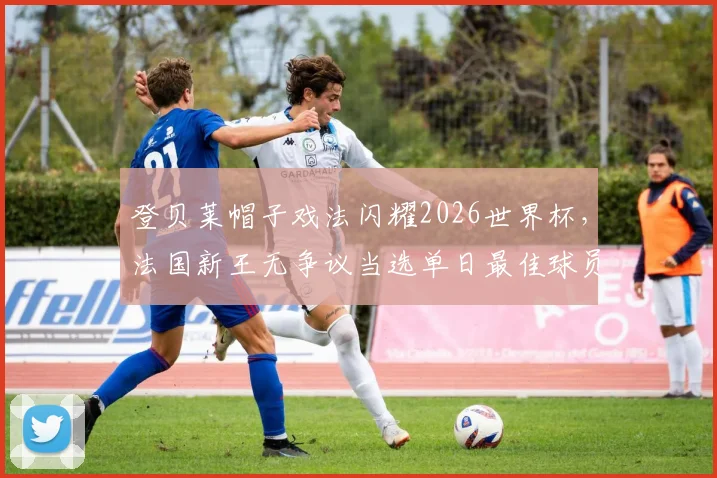 登贝莱帽子戏法闪耀2026世界杯，法国新王无争议当选单日最佳球员，球迷票选结果出炉