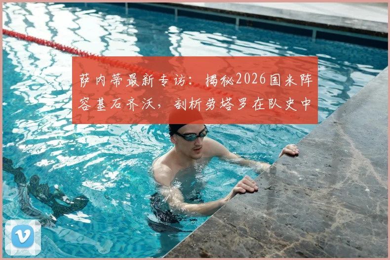 萨内蒂最新专访：揭秘2026国米阵容基石齐沃，剖析劳塔罗在队史中的伟大地位与未来前景