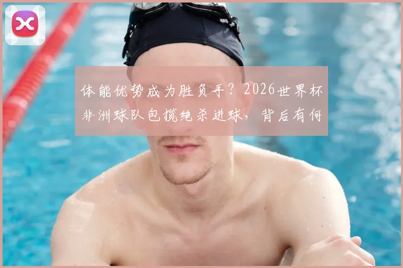 体能优势成为胜负手？2026世界杯非洲球队包揽绝杀进球，背后有何秘诀与战术启示
