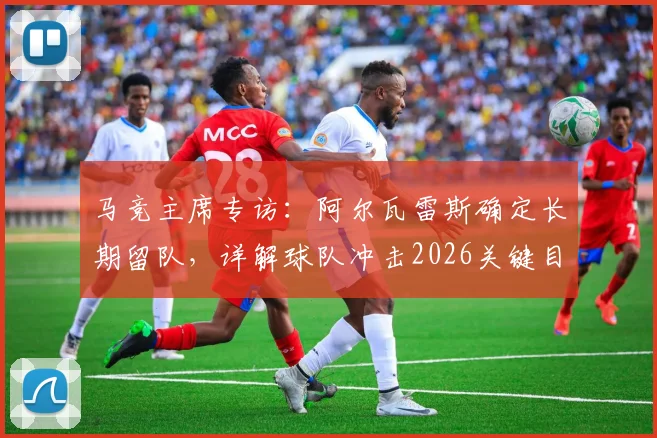 马竞主席专访：阿尔瓦雷斯确定长期留队，详解球队冲击2026关键目标的信心与规划