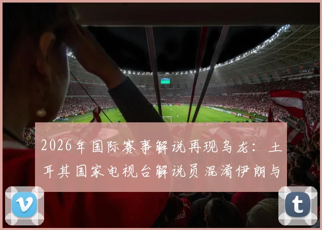 2026年国际赛事解说再现乌龙：土耳其国家电视台解说员混淆伊朗与新西兰，停职调查引行业反思