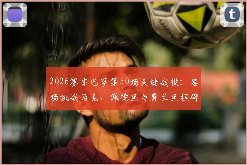 2026赛季巴萨第50场关键战役：客场挑战马竞，佩德里与费兰里程碑数据深度分析