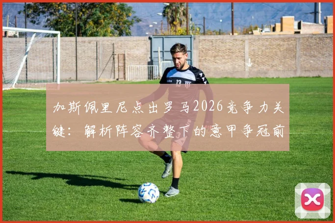 加斯佩里尼点出罗马2026竞争力关键：解析阵容齐整下的意甲争冠前景与战术构建