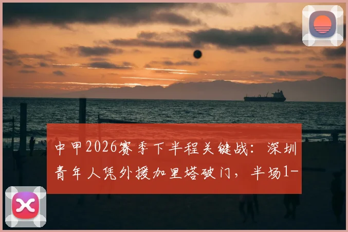 中甲2026赛季下半程关键战：深圳青年人凭外援加里塔破门，半场1-0领先宁波，赛场局势解读