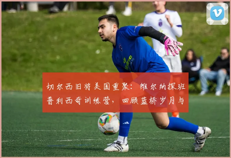 切尔西旧将美国重聚:维尔纳探班普利西奇训练营,回顾蓝桥岁月与2026赛季现状