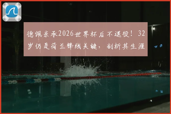 德佩亲承2026世界杯后不退役！32岁仍是荷兰锋线关键，剖析其生涯现状与未来价值