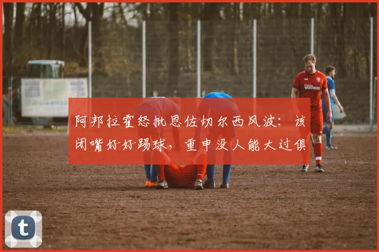 阿邦拉霍怒批恩佐切尔西风波：该闭嘴好好踢球，重申没人能大过俱乐部