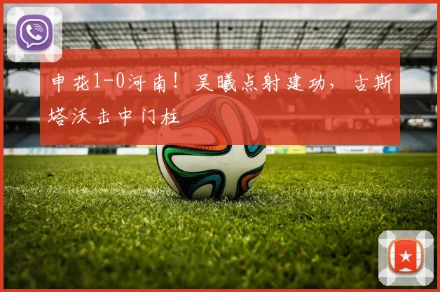 申花1-0河南!吴曦点射建功,古斯塔沃击中门柱