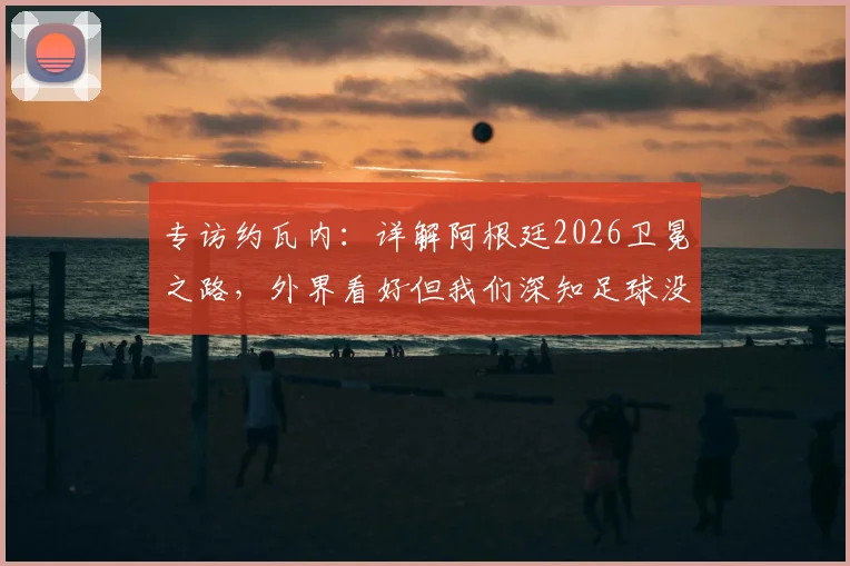 专访约瓦内：详解阿根廷2026卫冕之路，外界看好但我们深知足球没有绝对，一切皆有可能