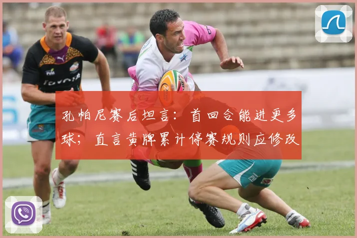 孔帕尼赛后坦言:首回合能进更多球;直言黄牌累计停赛规则应修改,点出赛事公平性关键