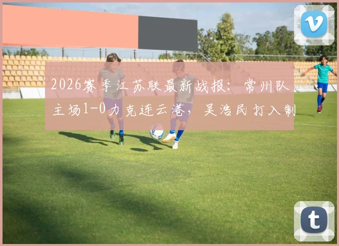 2026赛季江苏联最新战报：常州队主场1-0力克连云港，吴浩民打入制胜球，附两队近期赛程分析