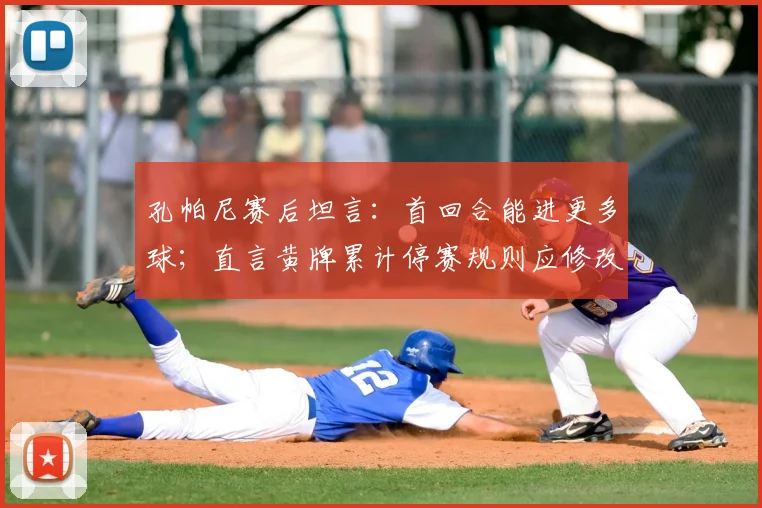 孔帕尼赛后坦言：首回合能进更多球；直言黄牌累计停赛规则应修改，点出赛事公平性关键