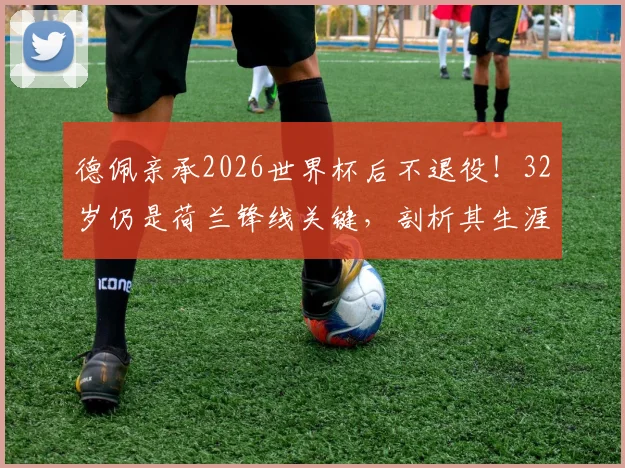 德佩亲承2026世界杯后不退役!32岁仍是荷兰锋线关键,剖析其生涯现状与未来价值