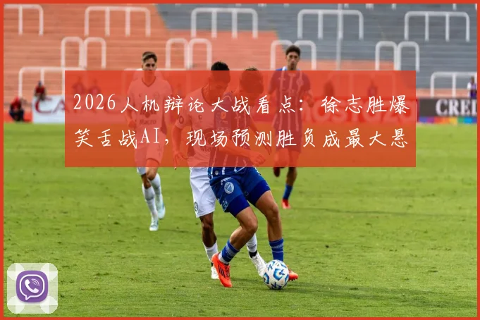 2026人机辩论大战看点:徐志胜爆笑舌战AI,现场预测胜负成最大悬念