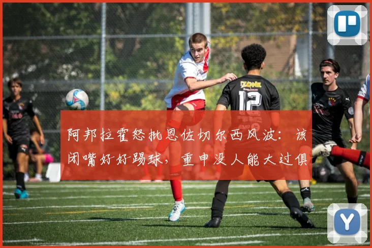 阿邦拉霍怒批恩佐切尔西风波：该闭嘴好好踢球，重申没人能大过俱乐部