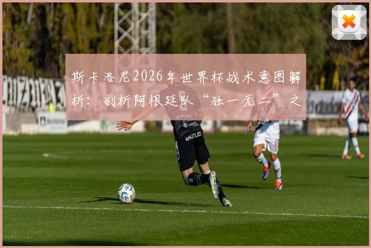 斯卡洛尼2026年世界杯战术意图解析：剖析阿根廷队“独一无二”之处，如何拼尽全力争冠？