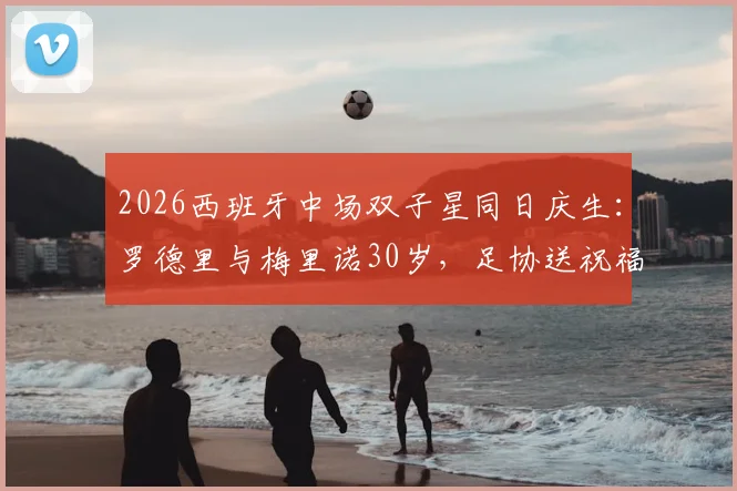 2026西班牙中场双子星同日庆生：罗德里与梅里诺30岁，足协送祝福引热议