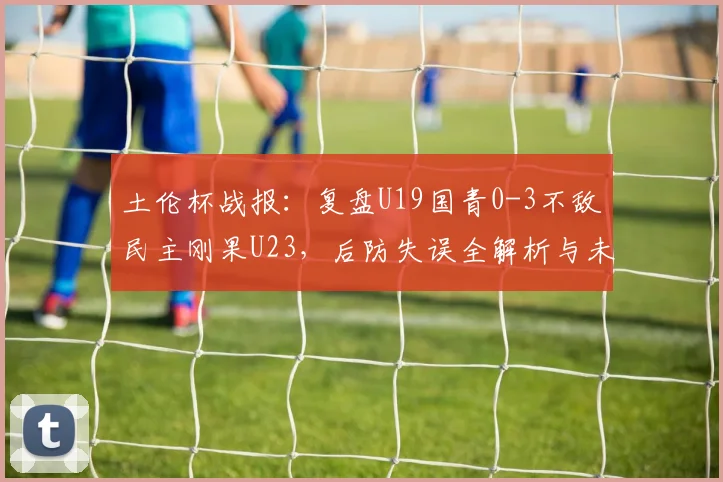 土伦杯战报:复盘U19国青0-3不敌民主刚果U23,后防失误全解析与未来展望