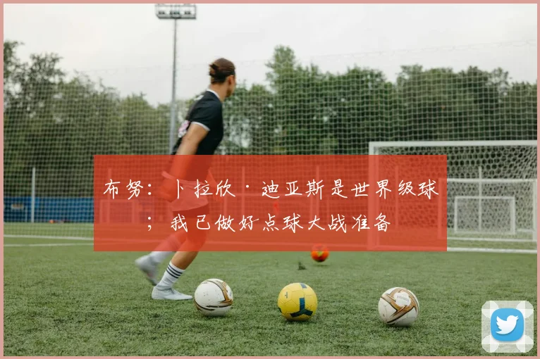 布努：卜拉欣·迪亚斯是世界级球员；我已做好点球大战准备