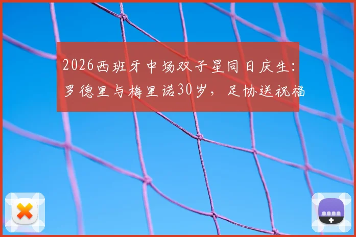 2026西班牙中场双子星同日庆生：罗德里与梅里诺30岁，足协送祝福引热议