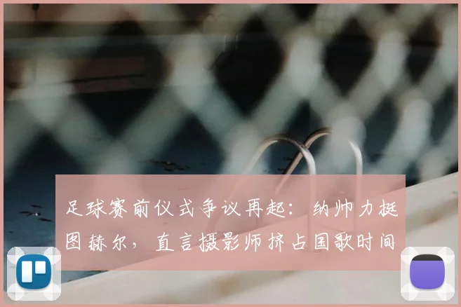 足球赛前仪式争议再起：纳帅力挺图赫尔，直言摄影师挤占国歌时间不合规，职业边界何在？