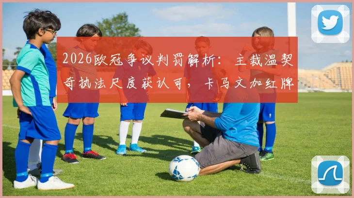 2026欧冠争议判罚解析:主裁温契奇执法尺度获认可,卡马文加红牌判罚依据充分