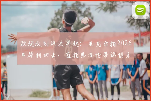 欧超改制风波再起:里克尔梅2026年犀利回击,直指弗洛伦蒂诺俱乐部私有化野心