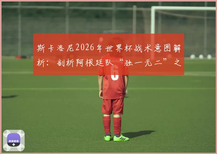 斯卡洛尼2026年世界杯战术意图解析:剖析阿根廷队“独一无二”之处,如何拼尽全力争冠?