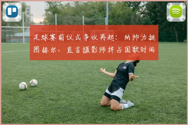 足球赛前仪式争议再起：纳帅力挺图赫尔，直言摄影师挤占国歌时间不合规，职业边界何在？