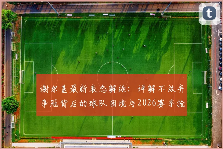 谢尔基最新表态解读:详解不放弃争冠背后的球队困境与2026赛季抢分策略