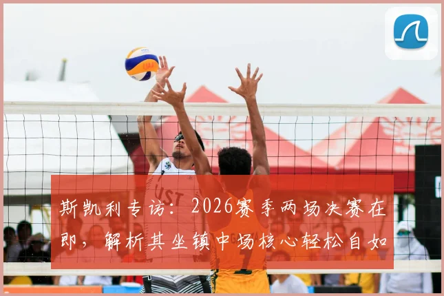 斯凯利专访:2026赛季两场决赛在即,解析其坐镇中场核心轻松自如的战术秘诀与心态