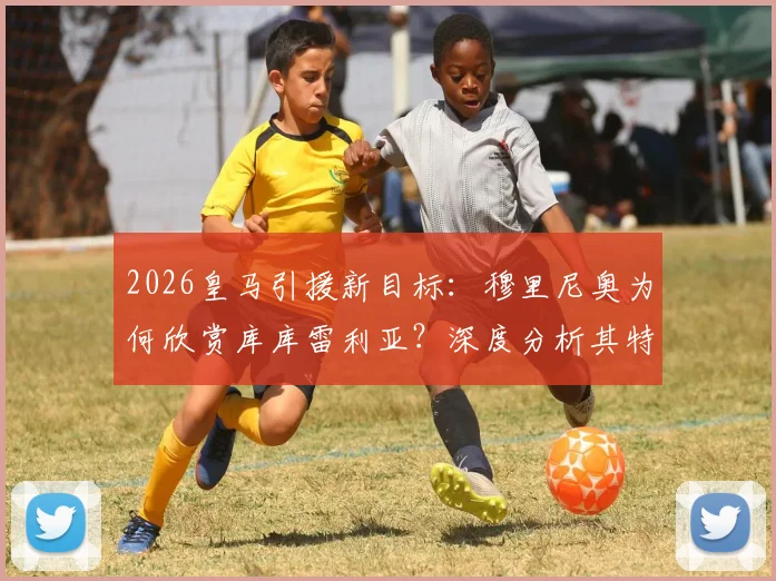 2026皇马引援新目标：穆里尼奥为何欣赏库库雷利亚？深度分析其特点与转会可能性